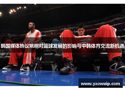 韩国媒体热议姚明对篮球发展的影响与中韩体育交流新机遇