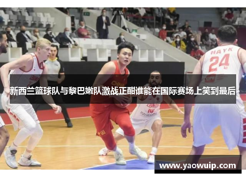 新西兰篮球队与黎巴嫩队激战正酣谁能在国际赛场上笑到最后