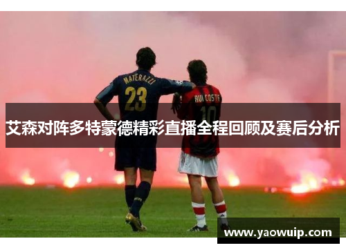 艾森对阵多特蒙德精彩直播全程回顾及赛后分析